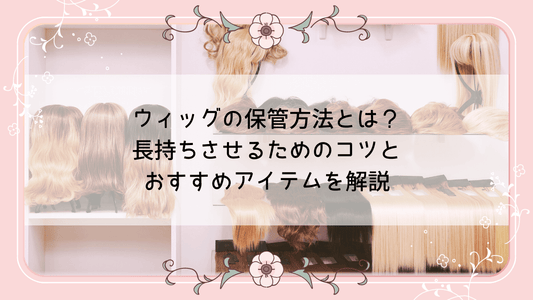 ウィッグの保管方法とは？長持ちさせるためのコツとおすすめアイテムを解説