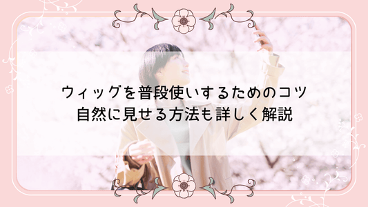 ウィッグを普段使いするためのコツ｜自然に見せる方法も詳しく解説